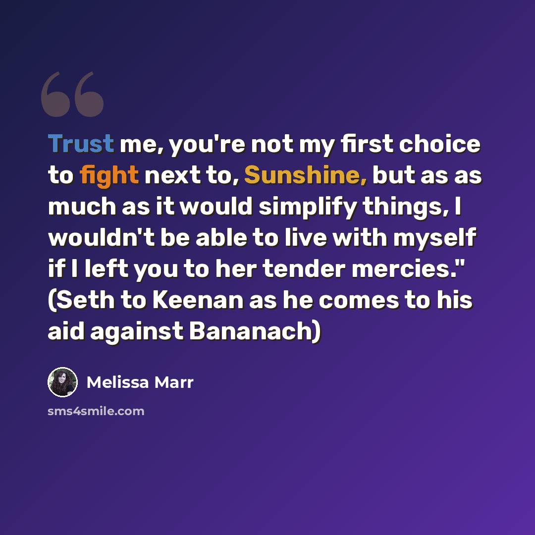 “Trust me, you're not my first choice to fight next to, Sunshine, but as as much as it would simplify things, I wouldn't be able to live with myself if I left you to her tender mercies." (Seth to Keenan as he comes to his aid against Bananach)” quote by Melissa Marr