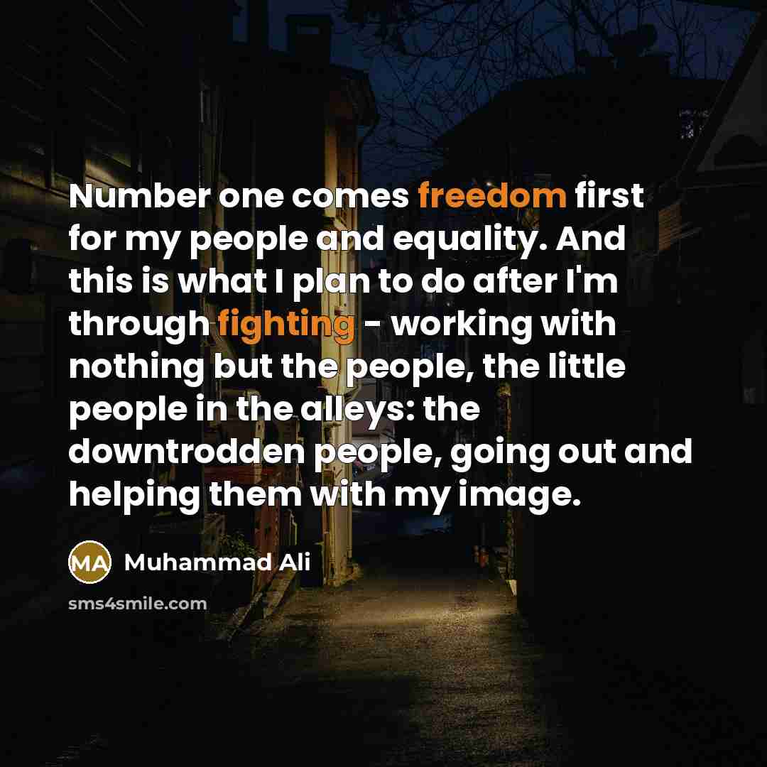 “Number one comes freedom first for my people and equality. And this is what I plan to do after I'm through fighting - working with nothing but the people, the little people in the alleys: the downtrodden people, going out and helping them with my image.” quote by Muhammad Ali