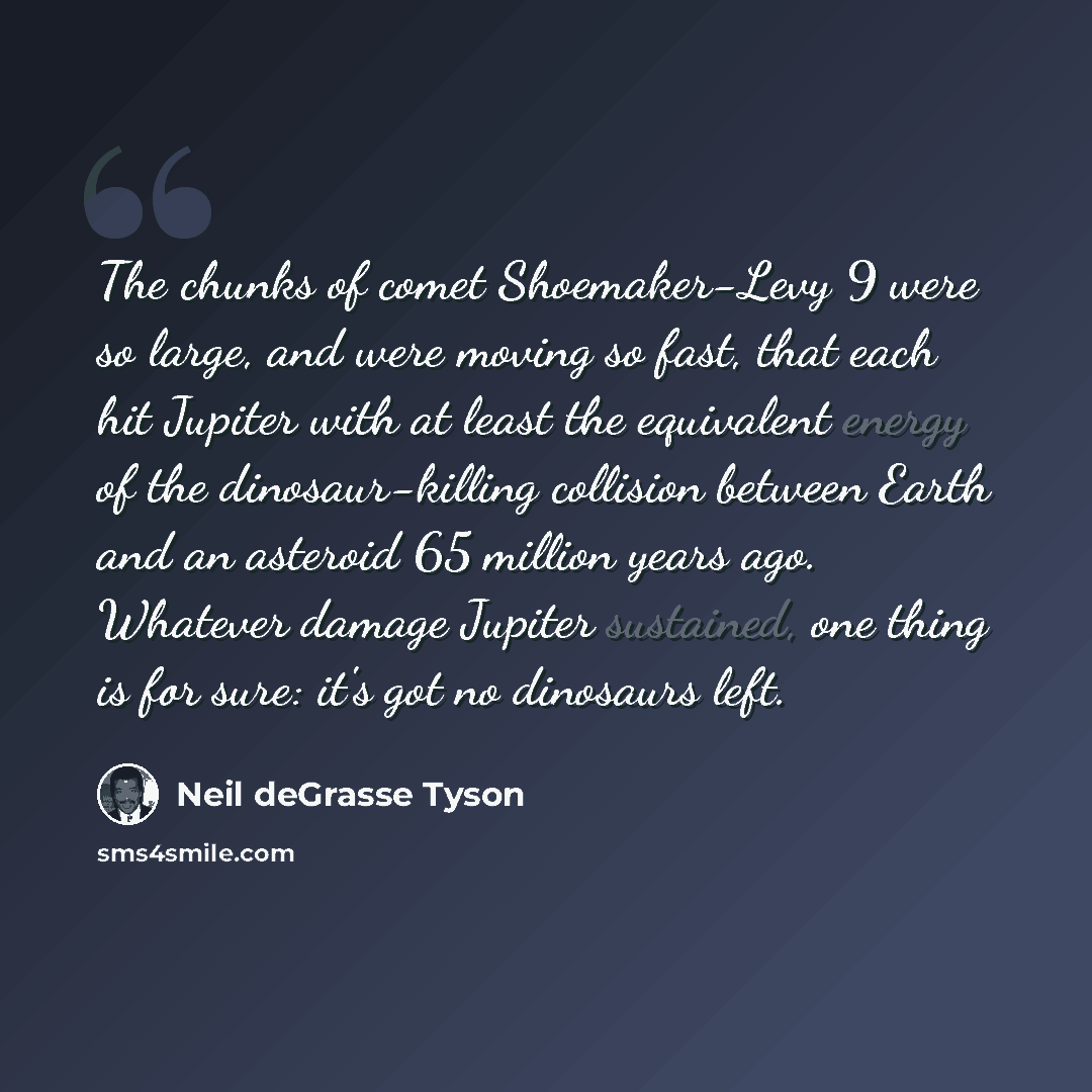 “The chunks of comet Shoemaker-Levy 9 were so large, and were moving so fast, that each hit Jupiter with at least the equivalent energy of the dinosaur-killing collision between Earth and an asteroid 65 million years ago. Whatever damage Jupiter sustained, one thing is for sure: it's got no…” quote by Neil deGrasse Tyson