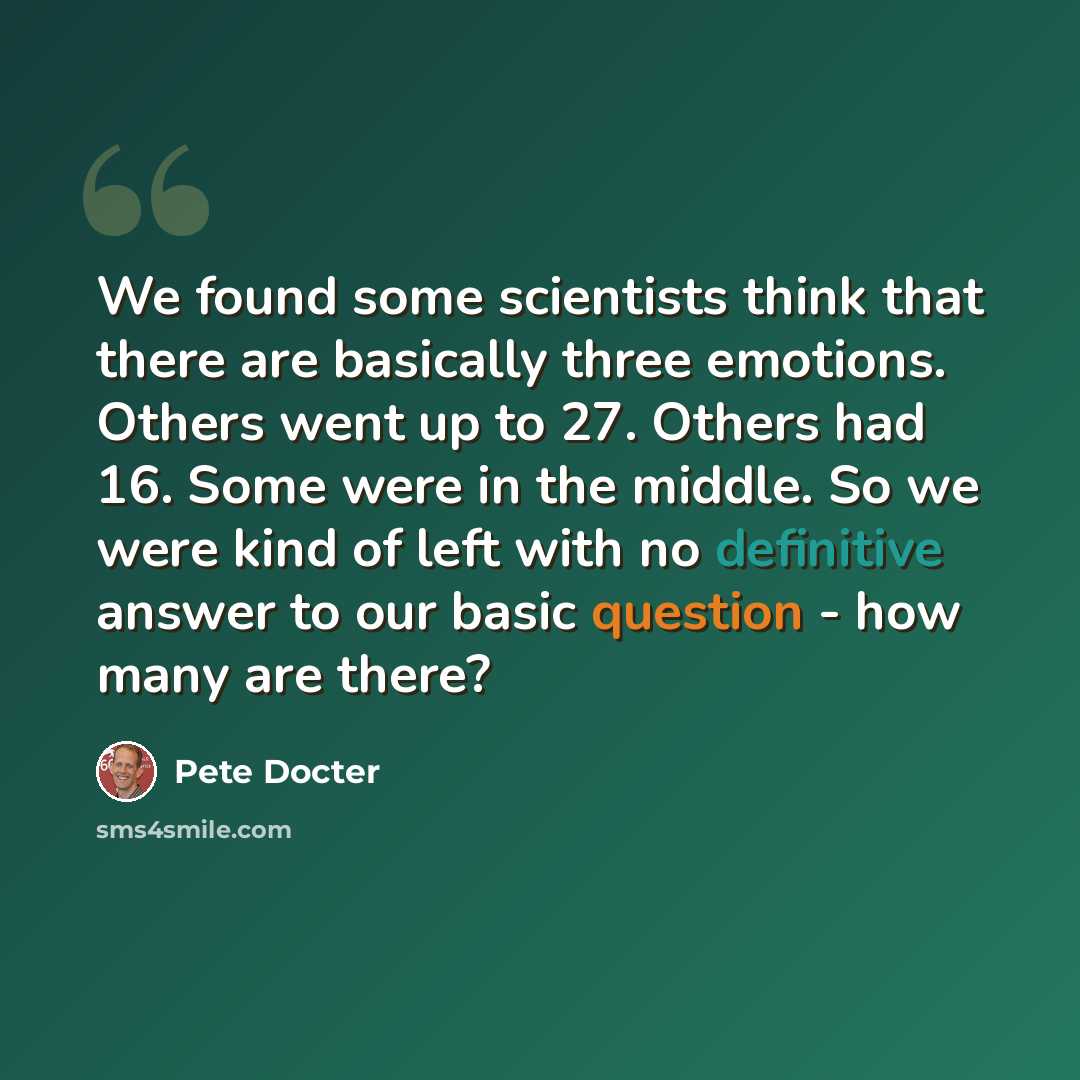 “We found some scientists think that there are basically three emotions. Others went up to 27. Others had 16. Some were in the middle. So we were kind of left with no definitive answer to our basic question - how many are there?” quote by Pete Docter