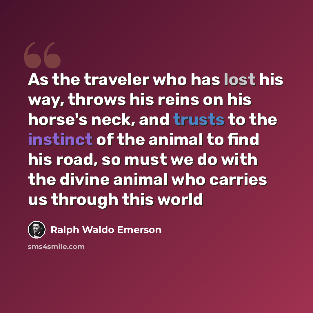 “As the traveler who has lost his way, throws his reins on his horse's neck, and trusts to the instinct of the animal to find his road, so must we do with the divine animal who carries us through this world” quote by Ralph Waldo Emerson
