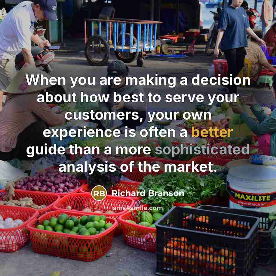 “When you are making a decision about how best to serve your customers, your own experience is often a better guide than a more sophisticated analysis of the market.” quote by Richard Branson
