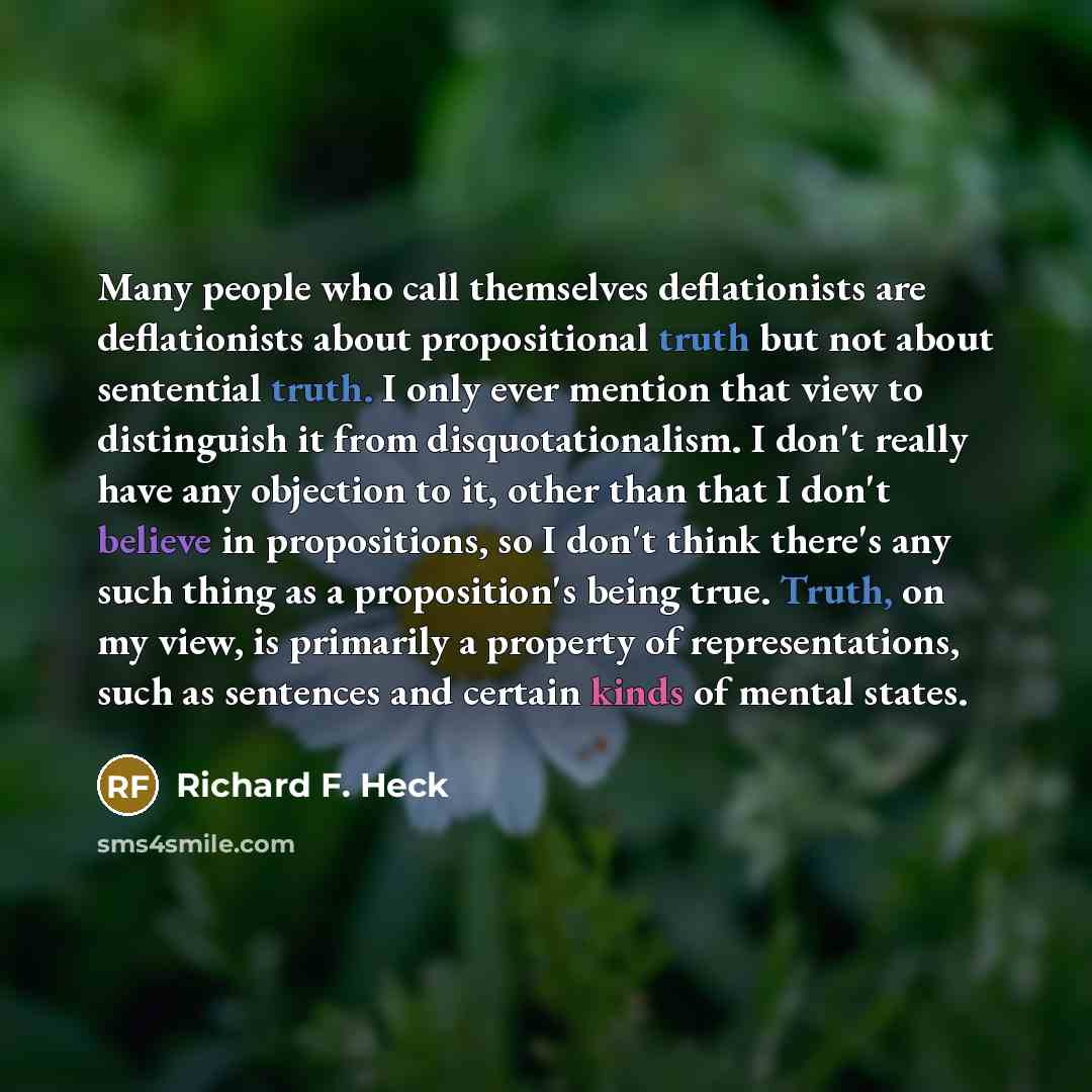 “Many people who call themselves deflationists are deflationists about propositional truth but not about sentential truth. I only ever mention that view to distinguish it from disquotationalism. I don't really have any objection to it, other than that I don't believe in propositions, so I don't…” quote by Richard F. Heck