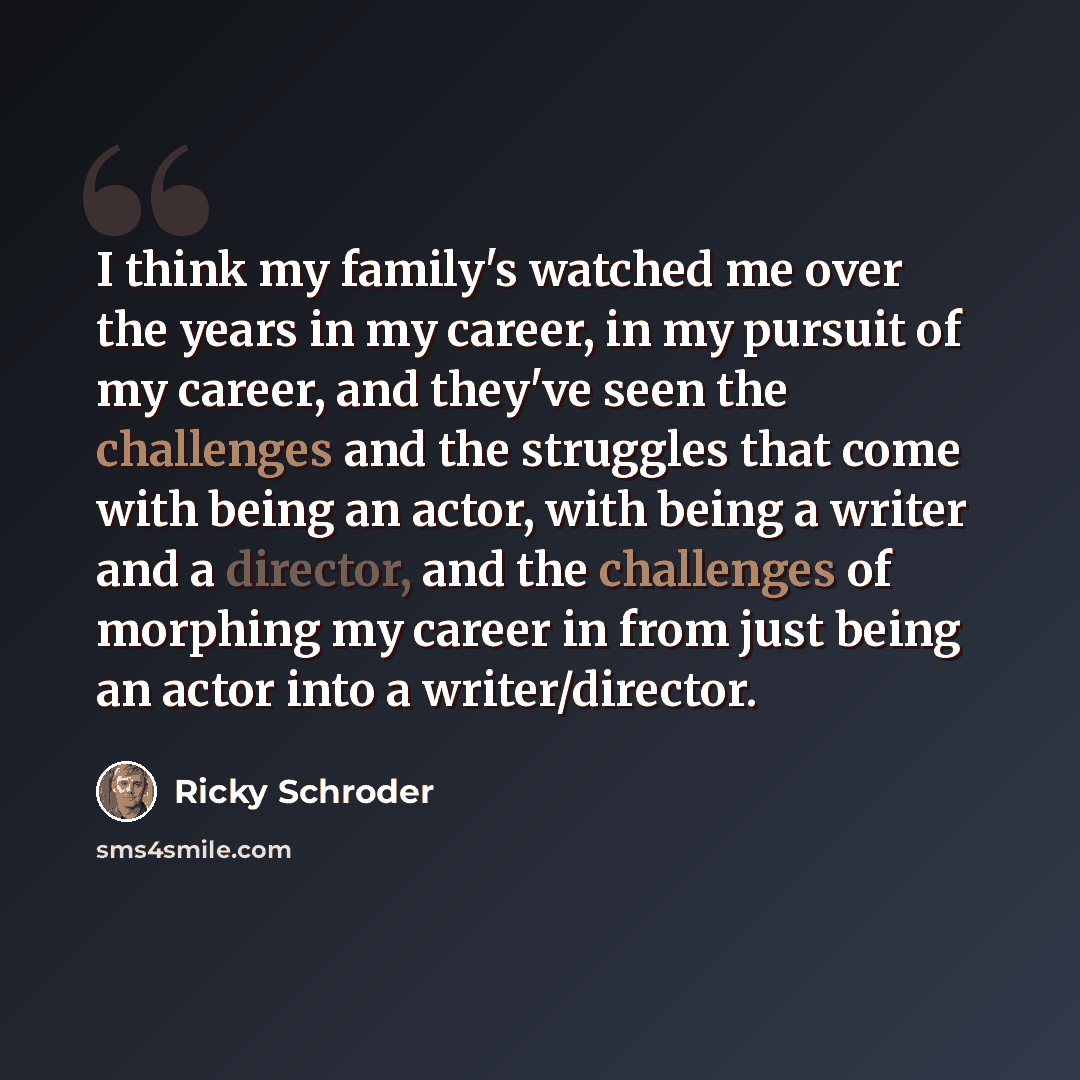 “I think my family's watched me over the years in my career, in my pursuit of my career, and they've seen the challenges and the struggles that come with being an actor, with being a writer and a director, and the challenges of morphing my career in from just being an actor into a writer/director.” quote by Ricky Schroder