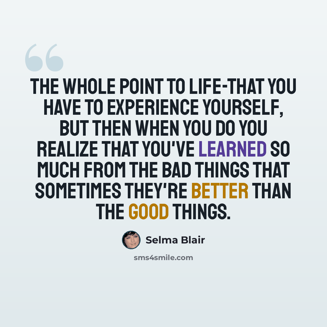 “The whole point to life-that you have to experience yourself, but then when you do you realize that you've learned so much from the bad things that sometimes they're better than the good things.” quote by Selma Blair