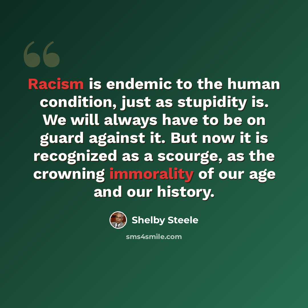 “Racism is endemic to the human condition, just as stupidity is. We will always have to be on guard against it. But now it is recognized as a scourge, as the crowning immorality of our age and our history.” quote by Shelby Steele