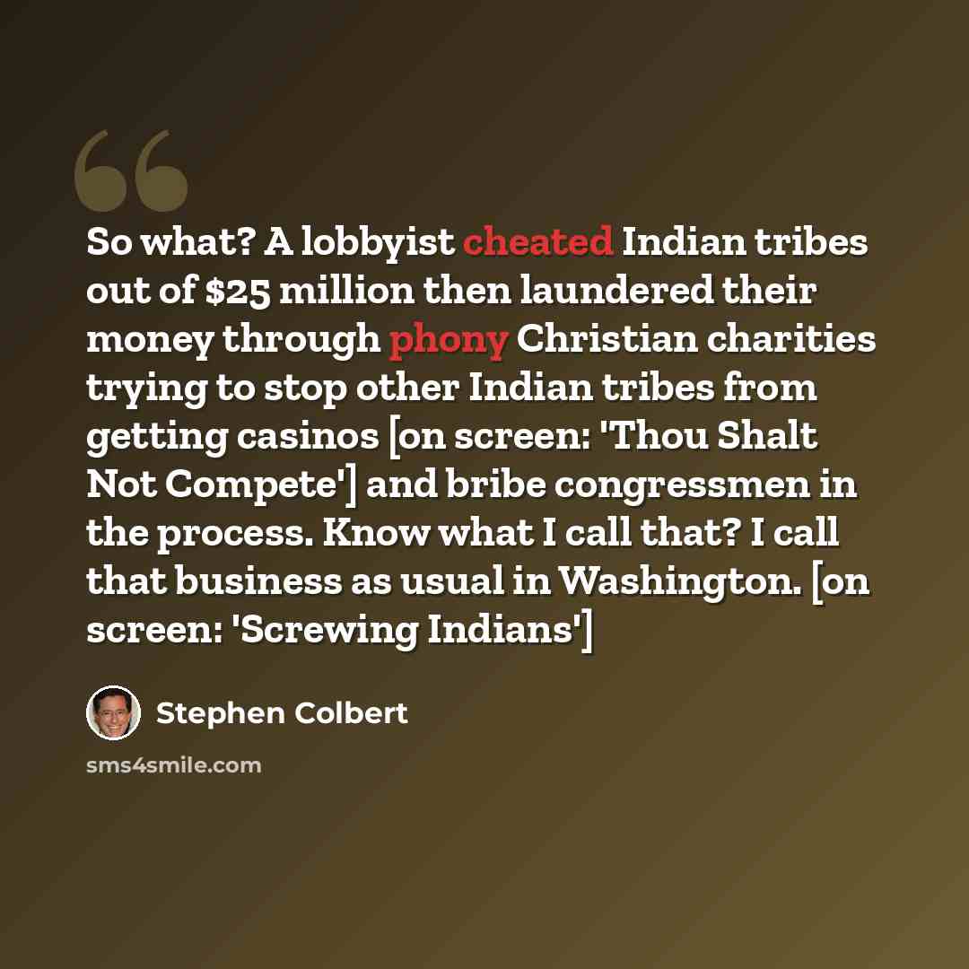 “So what? A lobbyist cheated Indian tribes out of $25 million then laundered their money through phony Christian charities trying to stop other Indian tribes from getting casinos [on screen: 'Thou Shalt Not Compete'] and bribe congressmen in the process. Know what I call that? I call that business…” quote by Stephen Colbert