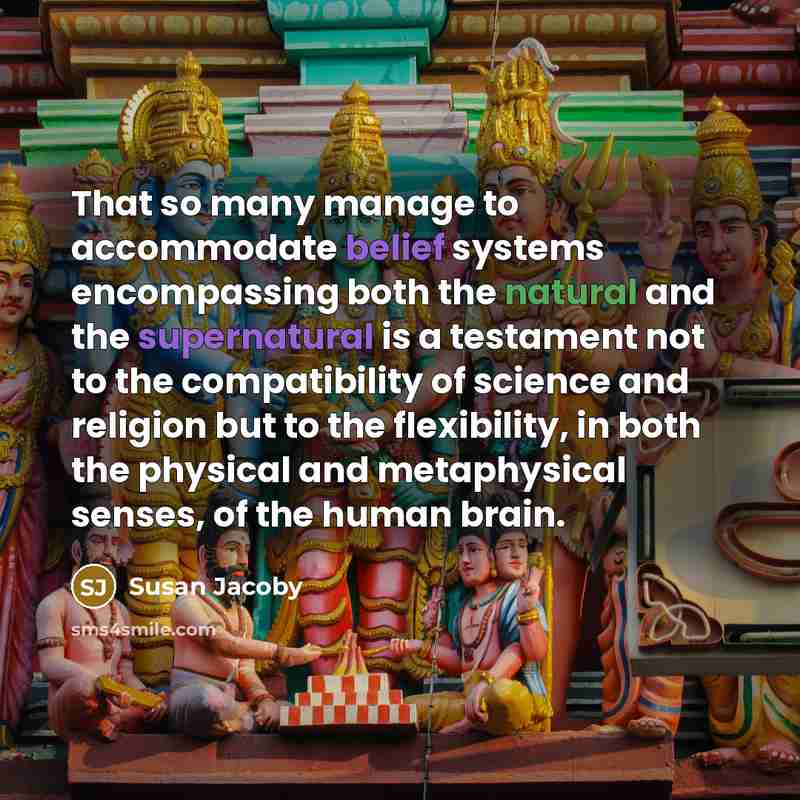 “That so many manage to accommodate belief systems encompassing both the natural and the supernatural is a testament not to the compatibility of science and religion but to the flexibility, in both the physical and metaphysical senses, of the human brain.” quote by Susan Jacoby