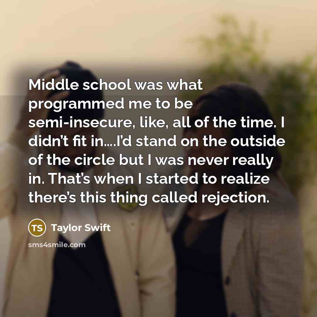 “Middle school was what programmed me to be semi-insecure, like, all of the time. I didn’t fit in….I’d stand on the outside of the circle but I was never really in. That’s when I started to realize there’s this thing called rejection.” quote by Taylor Swift