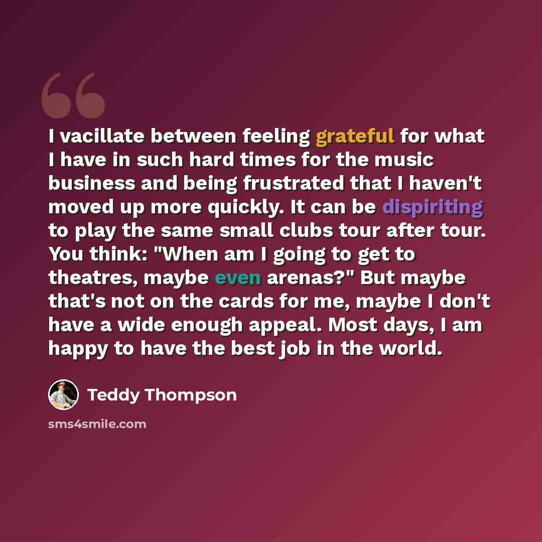 “I vacillate between feeling grateful for what I have in such hard times for the music business and being frustrated that I haven't moved up more quickly. It can be dispiriting to play the same small clubs tour after tour. You think: "When am I going to get to theatres, maybe even arenas?" But…” quote by Teddy Thompson