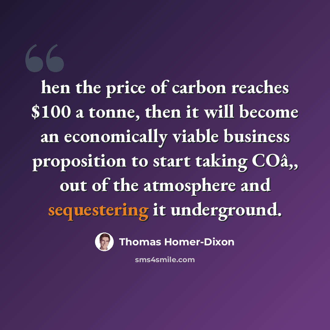 “hen the price of carbon reaches $100 a tonne, then it will become an economically viable business proposition to start taking COâ‚‚ out of the atmosphere and sequestering it underground.” quote by Thomas Homer-Dixon