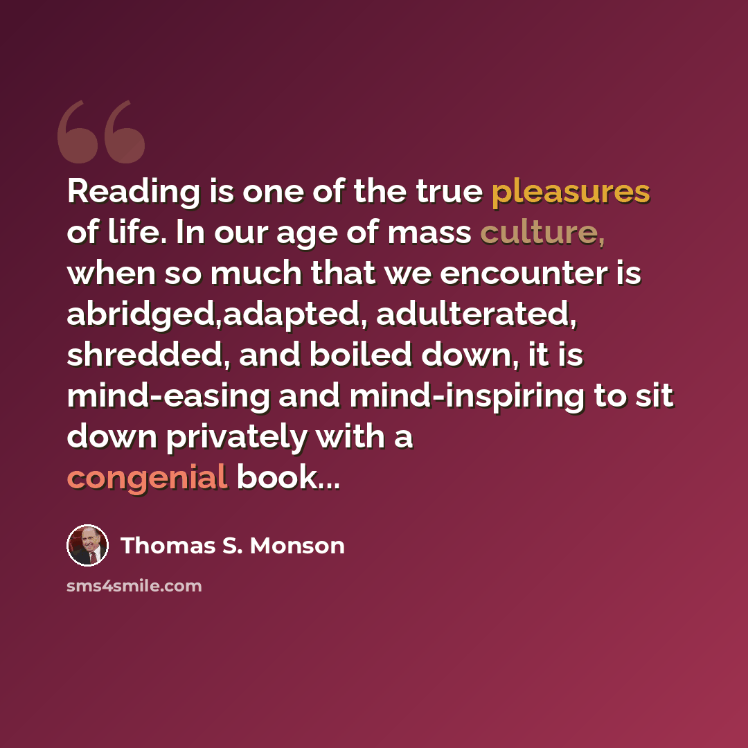 “Reading is one of the true pleasures of life. In our age of mass culture, when so much that we encounter is abridged,adapted, adulterated, shredded, and boiled down, it is mind-easing and mind-inspiring to sit down privately with a congenial book...” quote by Thomas S. Monson