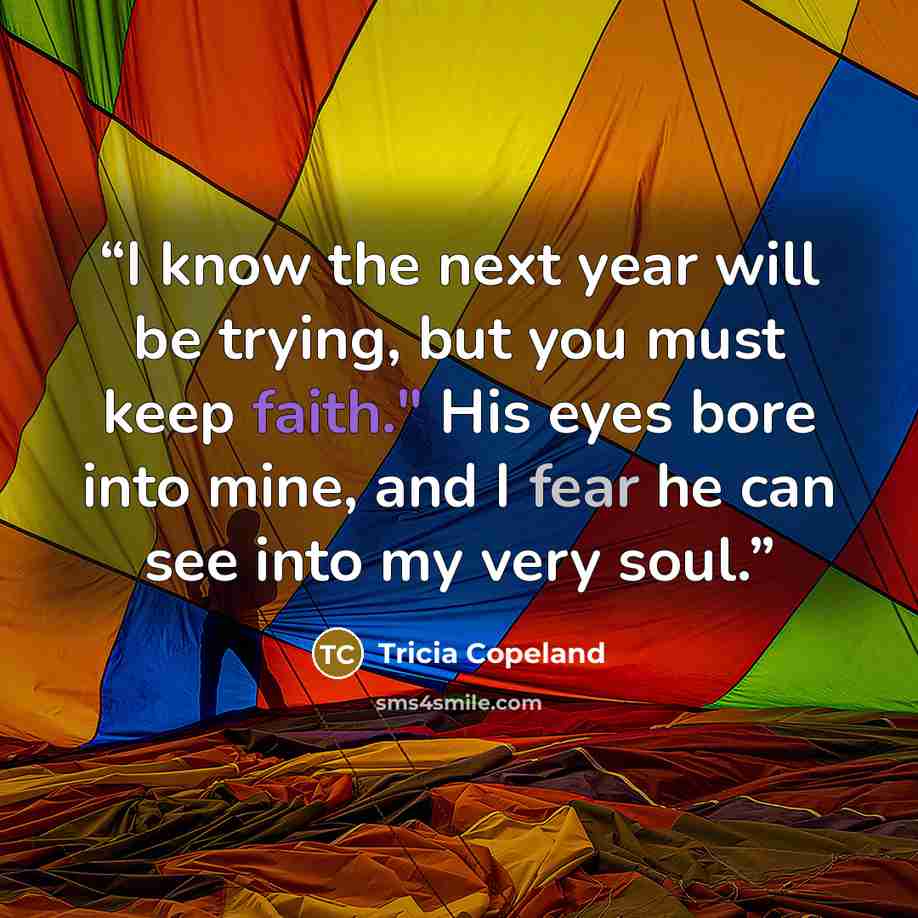 “I know the next year will be trying, but you must keep faith." His eyes bore into mine, and I fear he can see into my very soul.” quote by Tricia Copeland