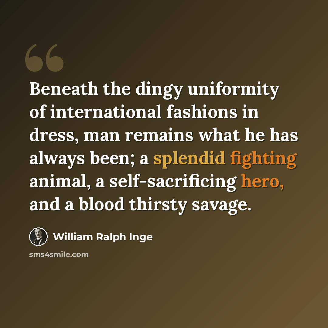 “Beneath the dingy uniformity of international fashions in dress, man remains what he has always been; a splendid fighting animal, a self-sacrificing hero, and a blood thirsty savage.” quote by William Ralph Inge