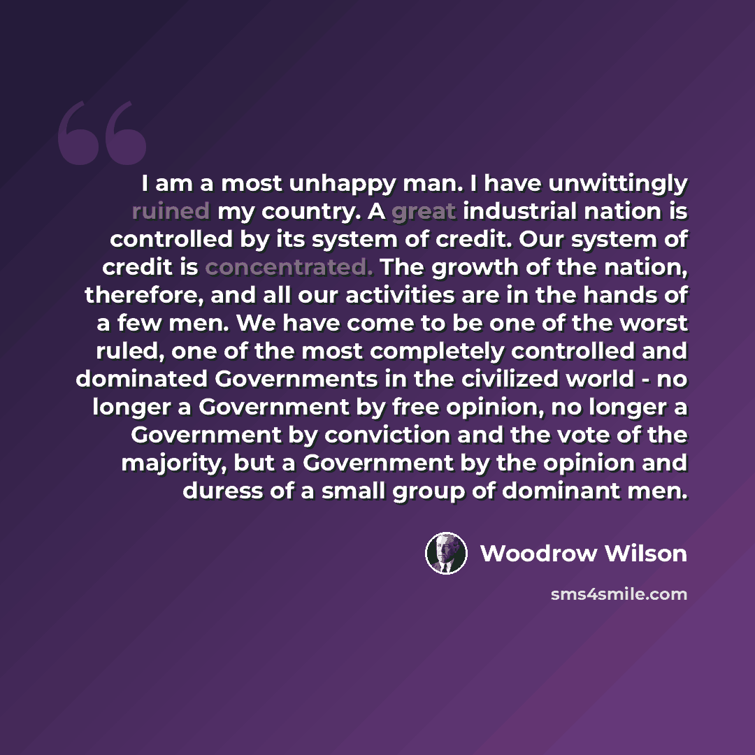 “I am a most unhappy man. I have unwittingly ruined my country. A great industrial nation is controlled by its system of credit. Our system of credit is concentrated. The growth of the nation, therefore, and all our activities are in the hands of a few men. We have come to be one of the worst…” quote by Woodrow Wilson