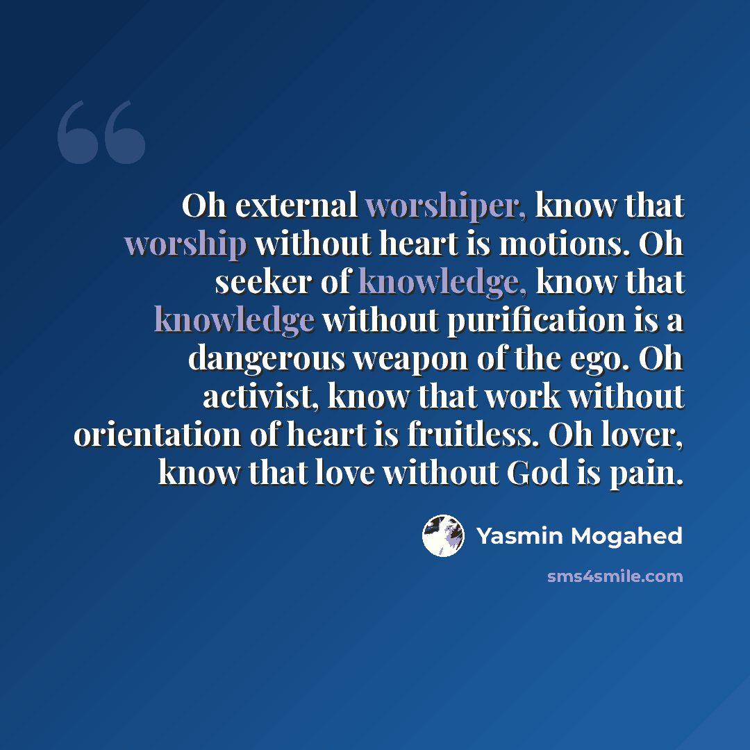 “Oh external worshiper, know that worship without heart is motions. Oh seeker of knowledge, know that knowledge without purification is a dangerous weapon of the ego. Oh activist, know that work without orientation of heart is fruitless. Oh lover, know that love without God is pain.” quote by Yasmin Mogahed