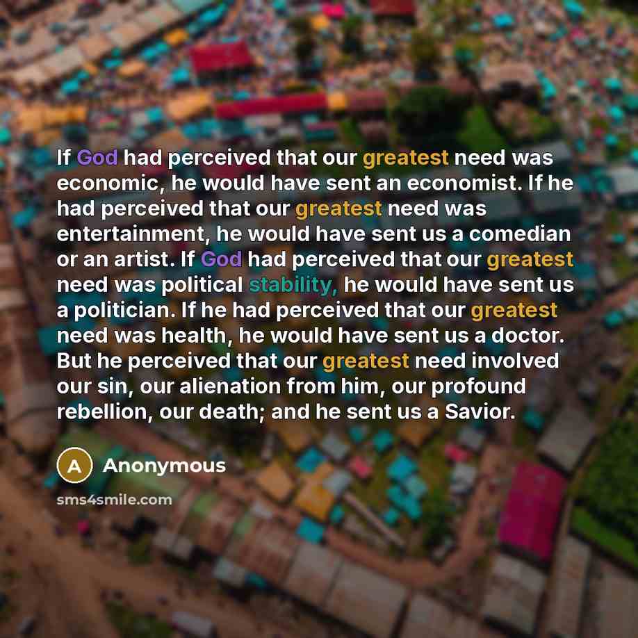 “If God had perceived that our greatest need was economic, he would have sent an economist. If he had perceived that our greatest need was entertainment, he would have sent us a comedian or an artist. If God had perceived that our greatest need was political stability, he would have sent us a…” quote by Anonymous