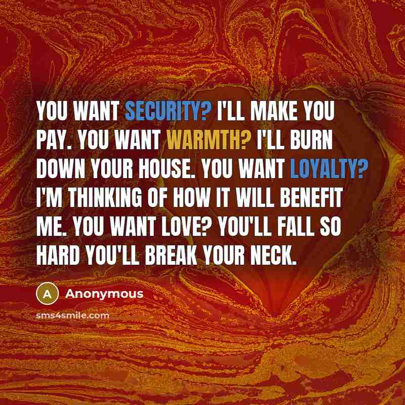 “You want security? I'll make you pay. You want warmth? I'll burn down your house. You want loyalty? I'm thinking of how it will benefit me. You want love? You'll fall so hard you'll break your neck.” quote by Anonymous