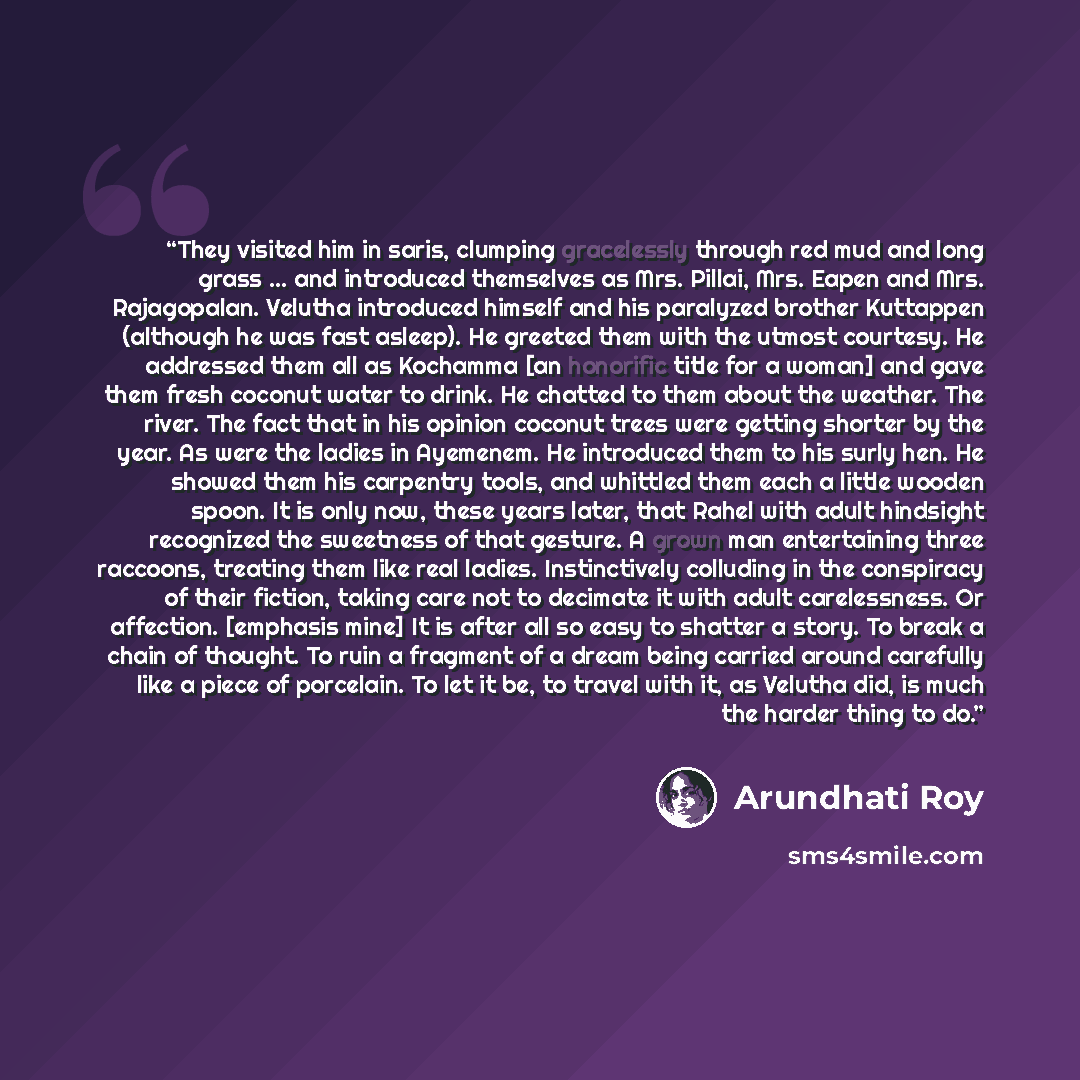 “They visited him in saris, clumping gracelessly through red mud and long grass ... and introduced themselves as Mrs. Pillai, Mrs. Eapen and Mrs. Rajagopalan. Velutha introduced himself and his paralyzed brother Kuttappen (although he was fast asleep). He greeted them with the utmost courtesy. He…” quote by Arundhati Roy