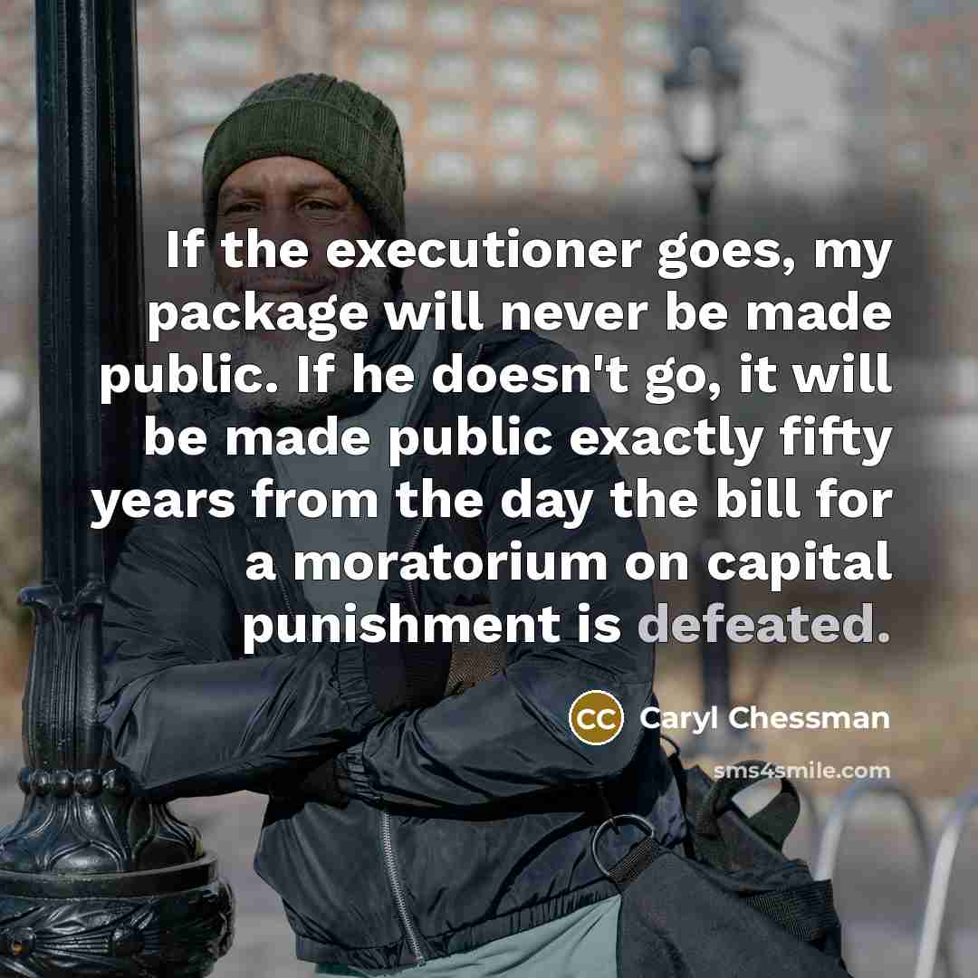 “If the executioner goes, my package will never be made public. If he doesn't go, it will be made public exactly fifty years from the day the bill for a moratorium on capital punishment is defeated.” quote by Caryl Chessman