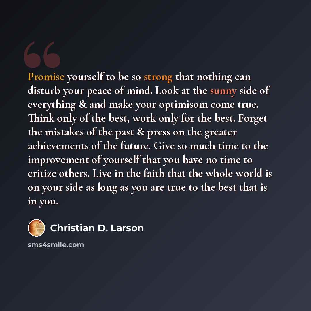 “Promise yourself to be so strong that nothing can disturb your peace of mind. Look at the sunny side of everything & and make your optimisom come true. Think only of the best, work only for the best. Forget the mistakes of the past & press on the greater achievements of the future. Give so much…” quote by Christian D. Larson