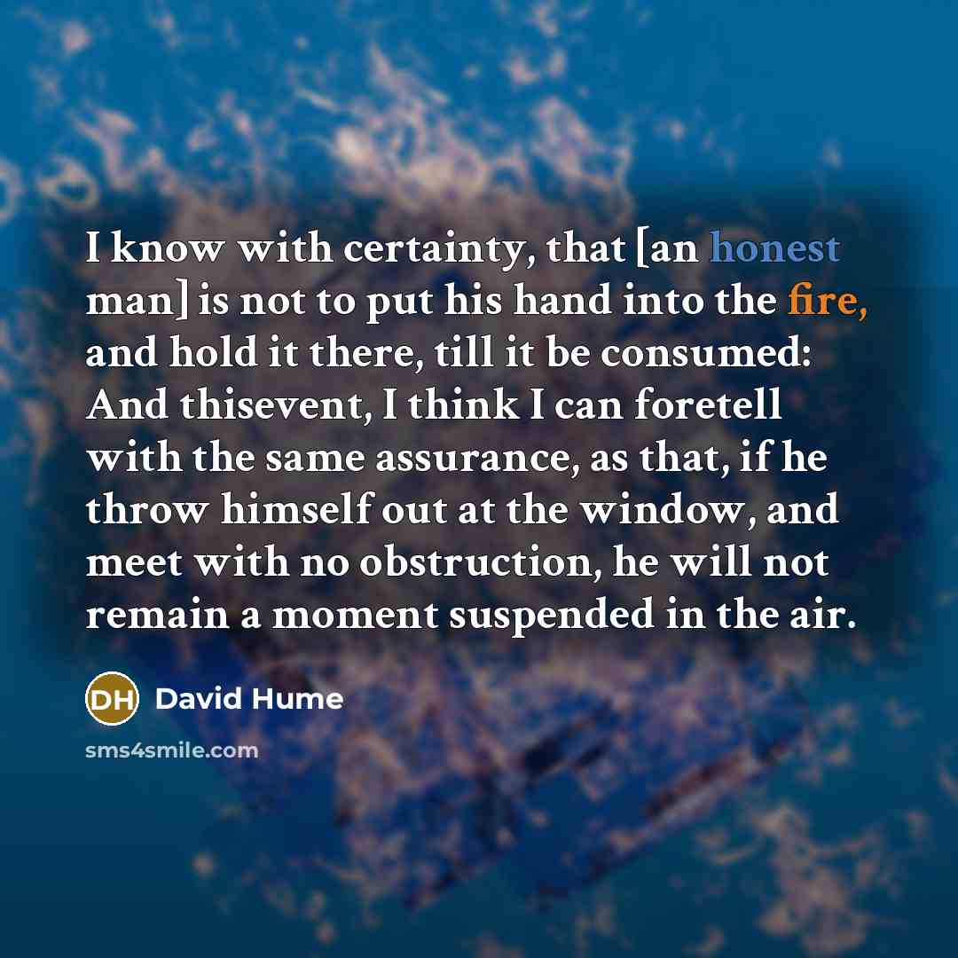 “I know with certainty, that [an honest man] is not to put his hand into the fire, and hold it there, till it be consumed: And thisevent, I think I can foretell with the same assurance, as that, if he throw himself out at the window, and meet with no obstruction, he will not remain a moment…” quote by David Hume