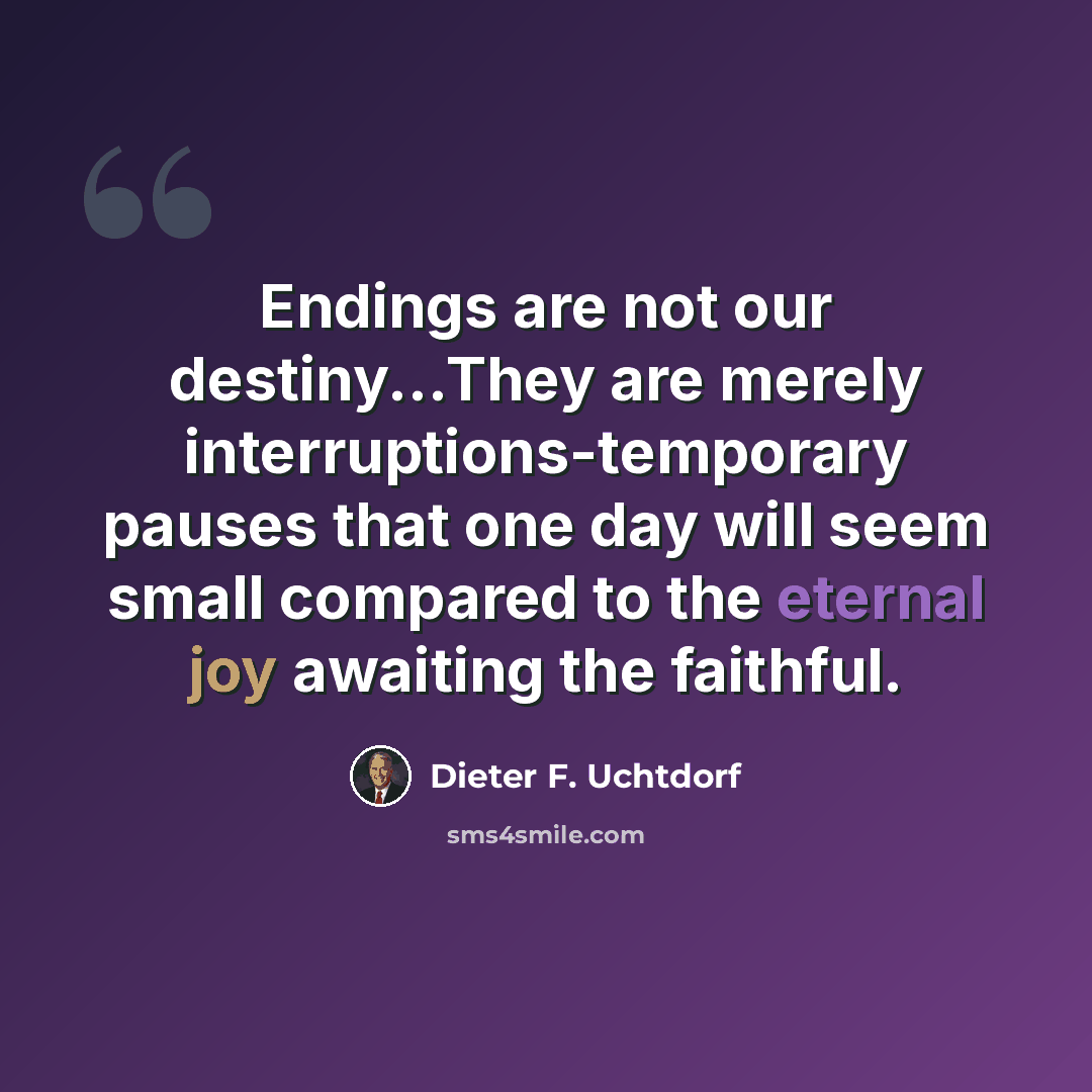 “Endings are not our destiny...They are merely interruptions-temporary pauses that one day will seem small compared to the eternal joy awaiting the faithful.” quote by Dieter F. Uchtdorf