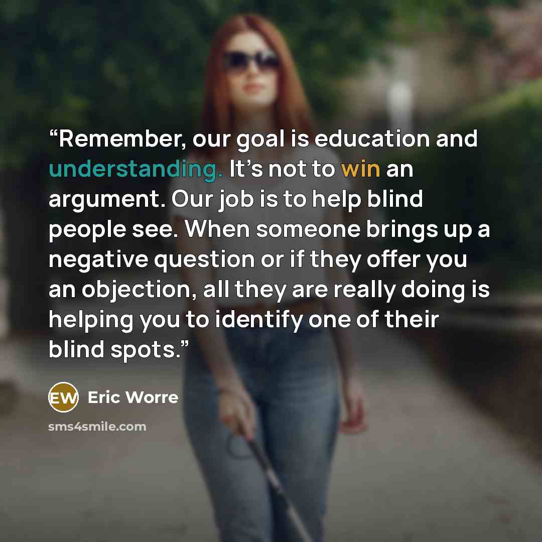 “Remember, our goal is education and understanding. It’s not to win an argument. Our job is to help blind people see. When someone brings up a negative question or if they offer you an objection, all they are really doing is helping you to identify one of their blind spots.” quote by Eric Worre