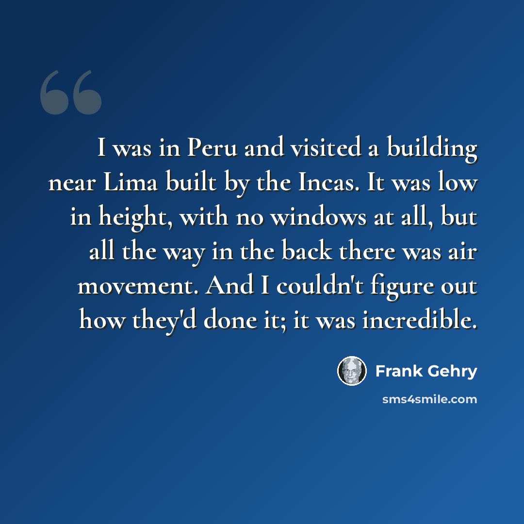 “I was in Peru and visited a building near Lima built by the Incas. It was low in height, with no windows at all, but all the way in the back there was air movement. And I couldn't figure out how they'd done it; it was incredible.” quote by Frank Gehry