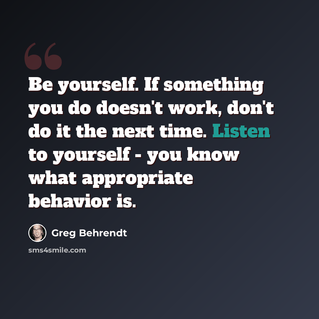 “Be yourself. If something you do doesn't work, don't do it the next time. Listen to yourself - you know what appropriate behavior is.” quote by Greg Behrendt