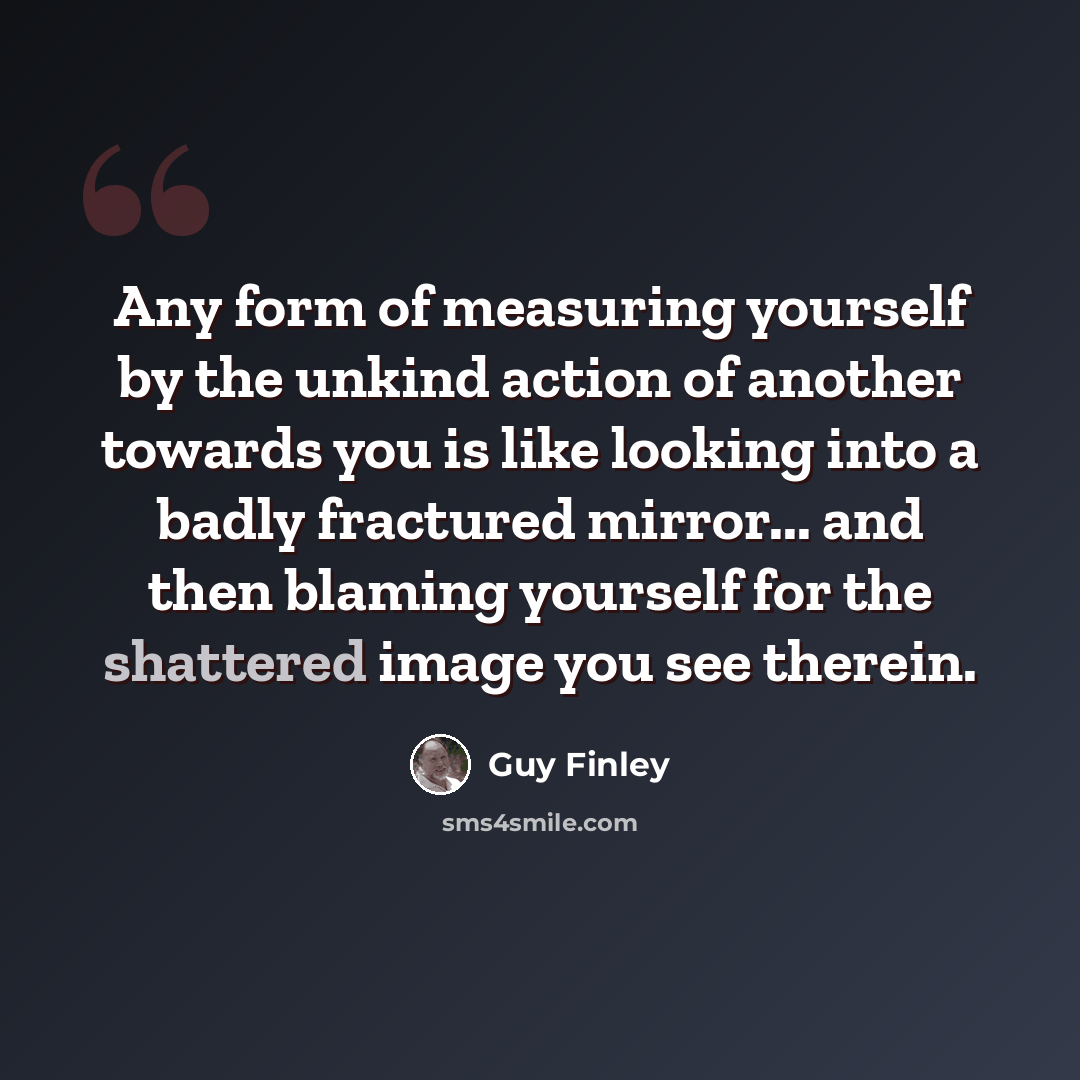 “Any form of measuring yourself by the unkind action of another towards you is like looking into a badly fractured mirror... and then blaming yourself for the shattered image you see therein.” quote by Guy Finley