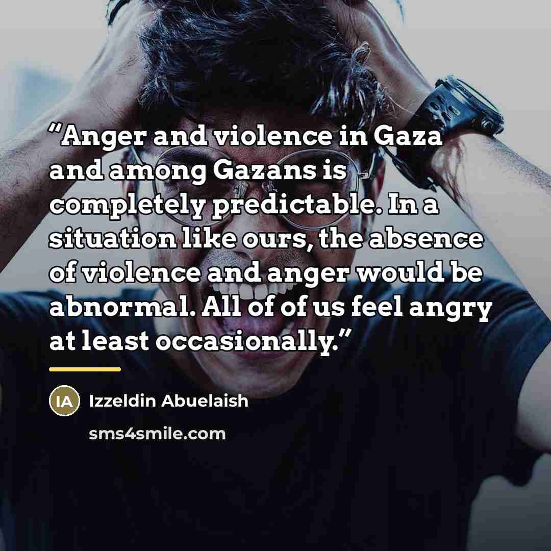 “Anger and violence in Gaza and among Gazans is completely predictable. In a situation like ours, the absence of violence and anger would be abnormal. All of of us feel angry at least occasionally.” quote by Izzeldin Abuelaish