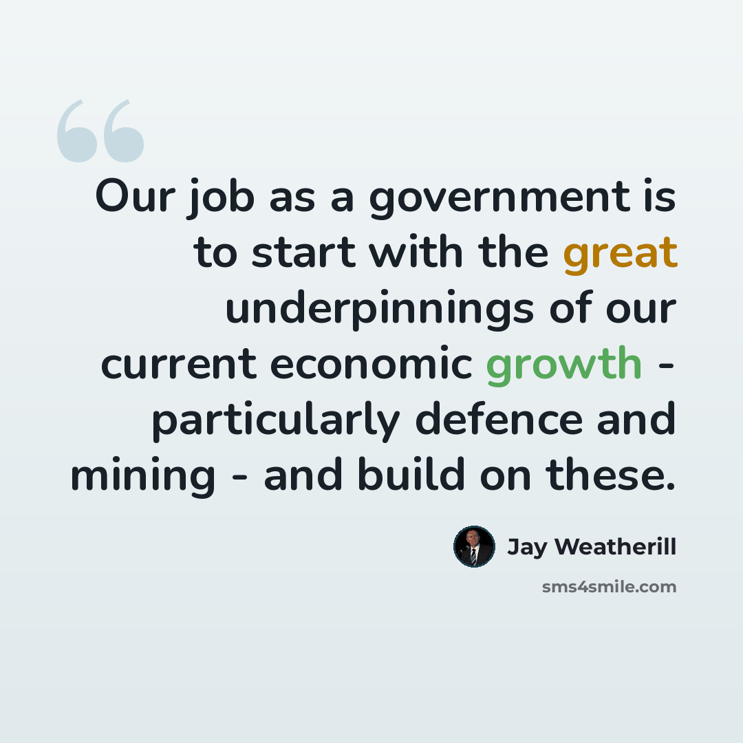 “Our job as a government is to start with the great underpinnings of our current economic growth - particularly defence and mining - and build on these.” quote by Jay Weatherill