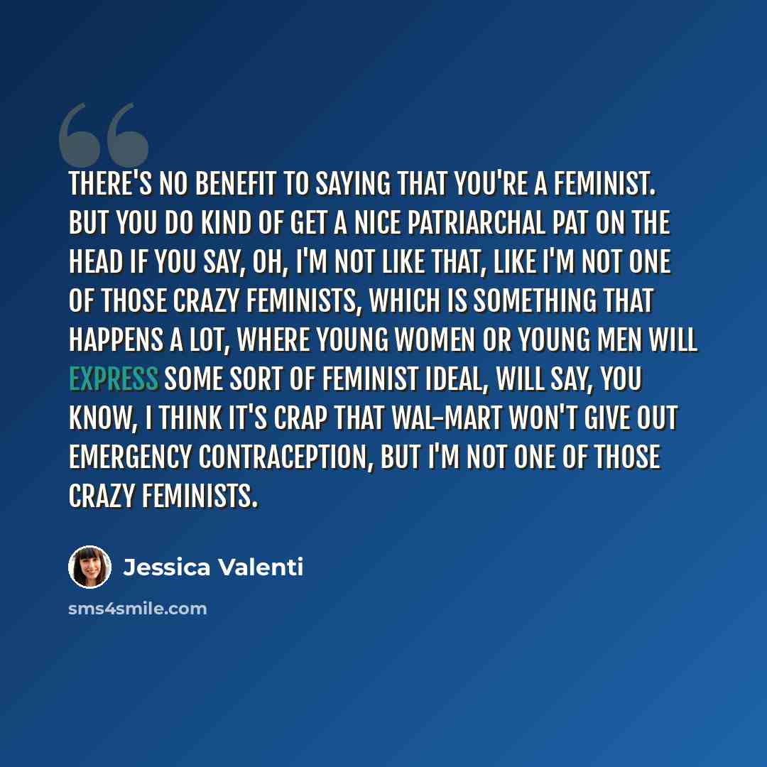 “There's no benefit to saying that you're a feminist. But you do kind of get a nice patriarchal pat on the head if you say, oh, I'm not like that, like I'm not one of those crazy feminists, which is something that happens a lot, where young women or young men will express some sort of feminist…” quote by Jessica Valenti