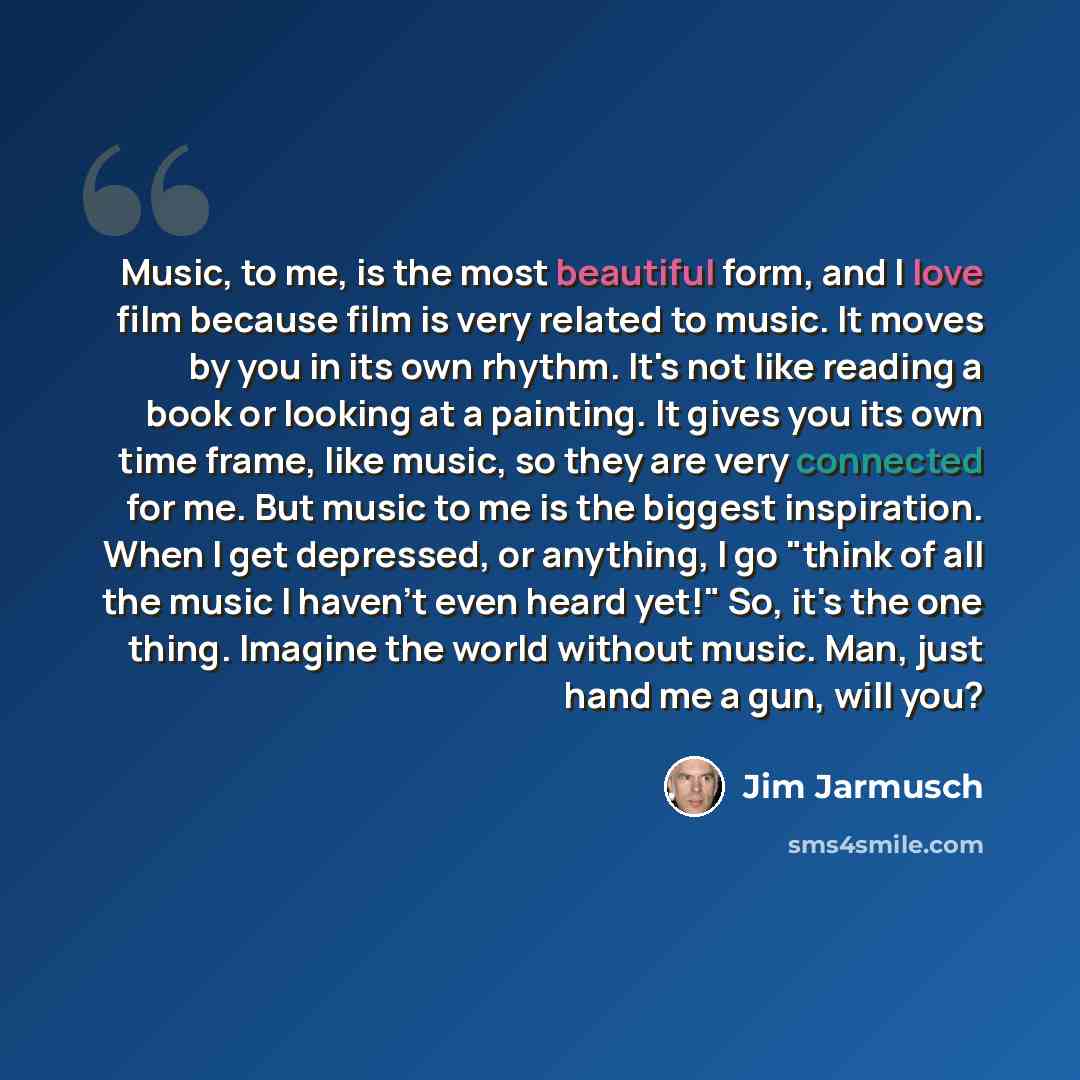“Music, to me, is the most beautiful form, and I love film because film is very related to music. It moves by you in its own rhythm. It's not like reading a book or looking at a painting. It gives you its own time frame, like music, so they are very connected for me. But music to me is the biggest…” quote by Jim Jarmusch