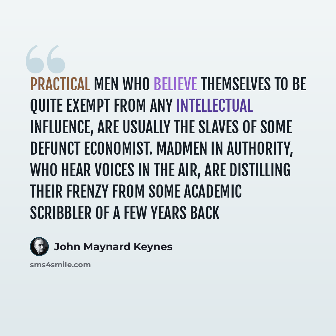 “Practical men who believe themselves to be quite exempt from any intellectual influence, are usually the slaves of some defunct economist. Madmen in authority, who hear voices in the air, are distilling their frenzy from some academic scribbler of a few years back” quote by John Maynard Keynes