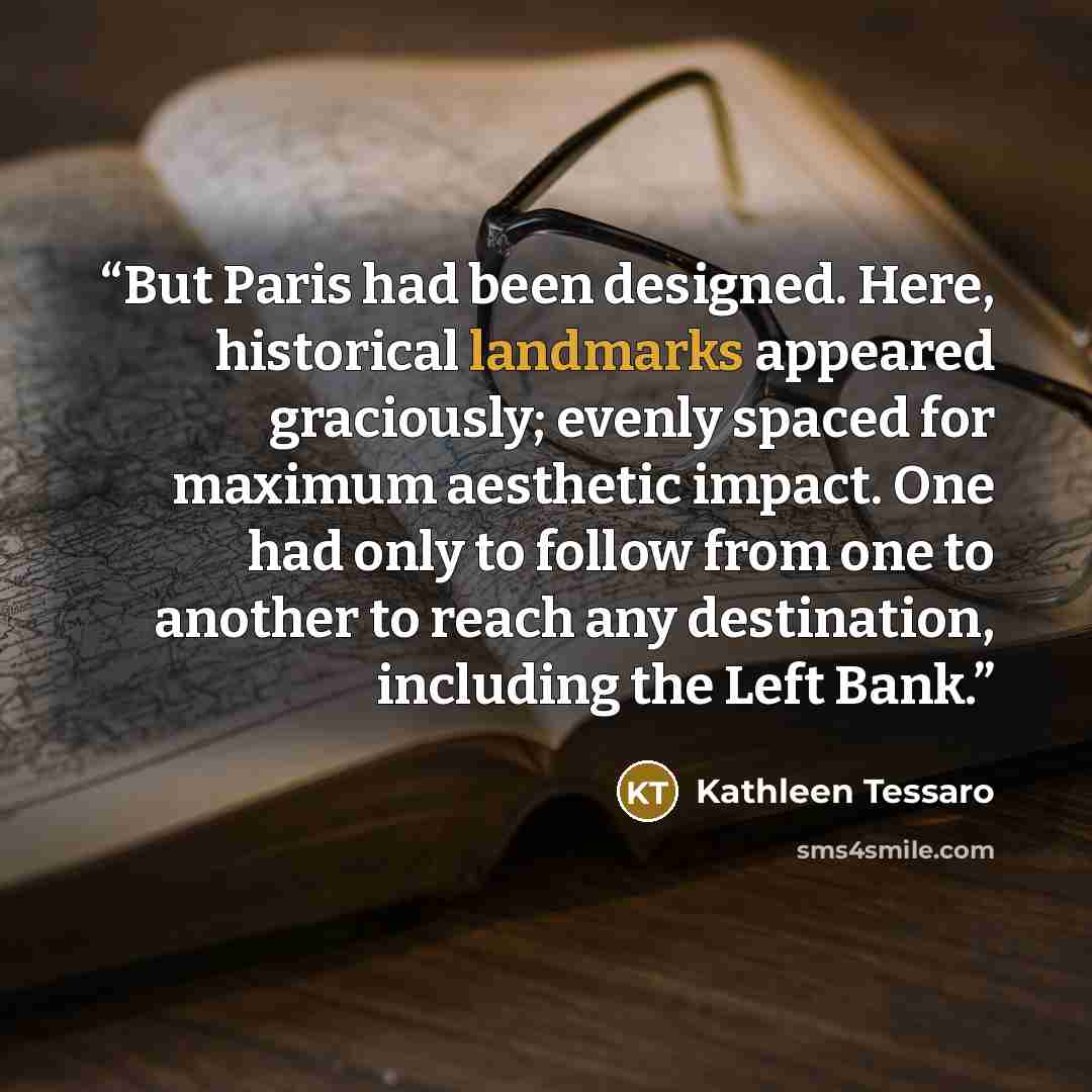 “But Paris had been designed. Here, historical landmarks appeared graciously; evenly spaced for maximum aesthetic impact. One had only to follow from one to another to reach any destination, including the Left Bank.” quote by Kathleen Tessaro