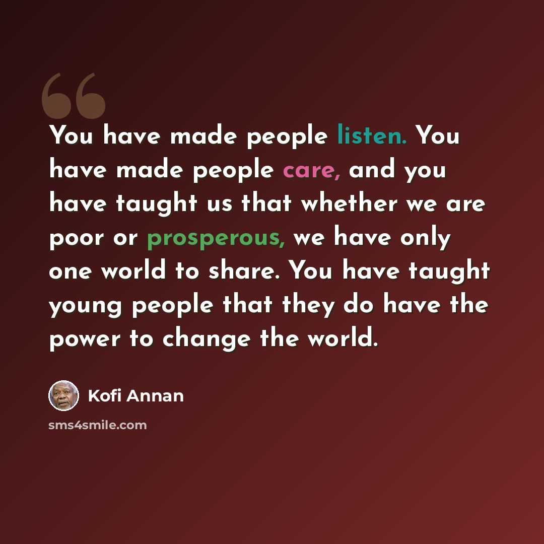 “You have made people listen. You have made people care, and you have taught us that whether we are poor or prosperous, we have only one world to share. You have taught young people that they do have the power to change the world.” quote by Kofi Annan