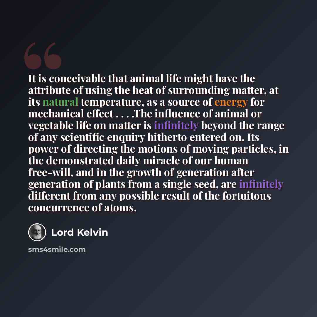 “It is conceivable that animal life might have the attribute of using the heat of surrounding matter, at its natural temperature, as a source of energy for mechanical effect . . . .The influence of animal or vegetable life on matter is infinitely beyond the range of any scientific enquiry hitherto…” quote by Lord Kelvin