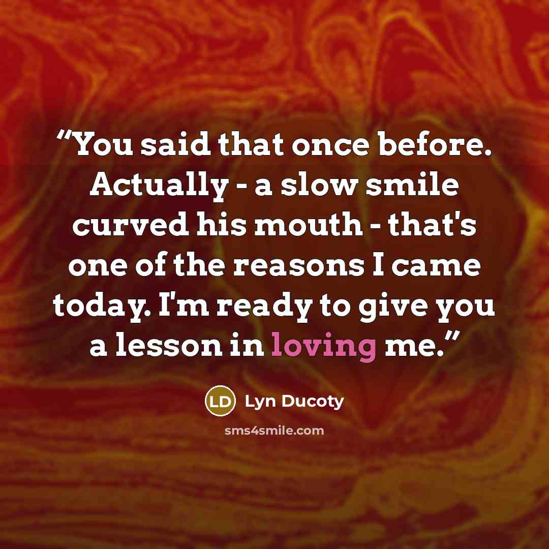 “You said that once before. Actually - a slow smile curved his mouth - that's one of the reasons I came today. I'm ready to give you a lesson in loving me.” quote by Lyn Ducoty