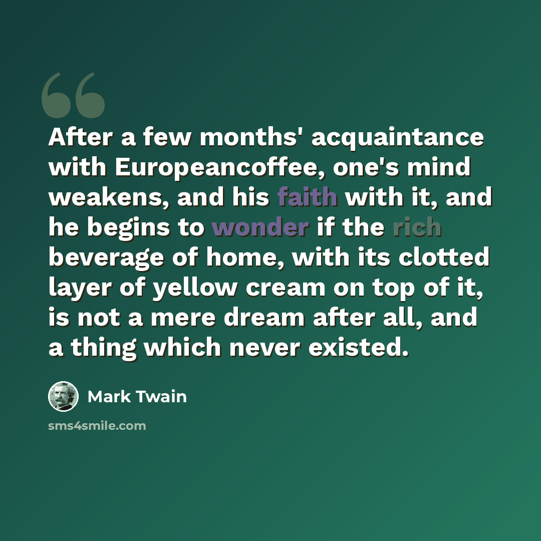 “After a few months' acquaintance with Europeancoffee, one's mind weakens, and his faith with it, and he begins to wonder if the rich beverage of home, with its clotted layer of yellow cream on top of it, is not a mere dream after all, and a thing which never existed.” quote by Mark Twain