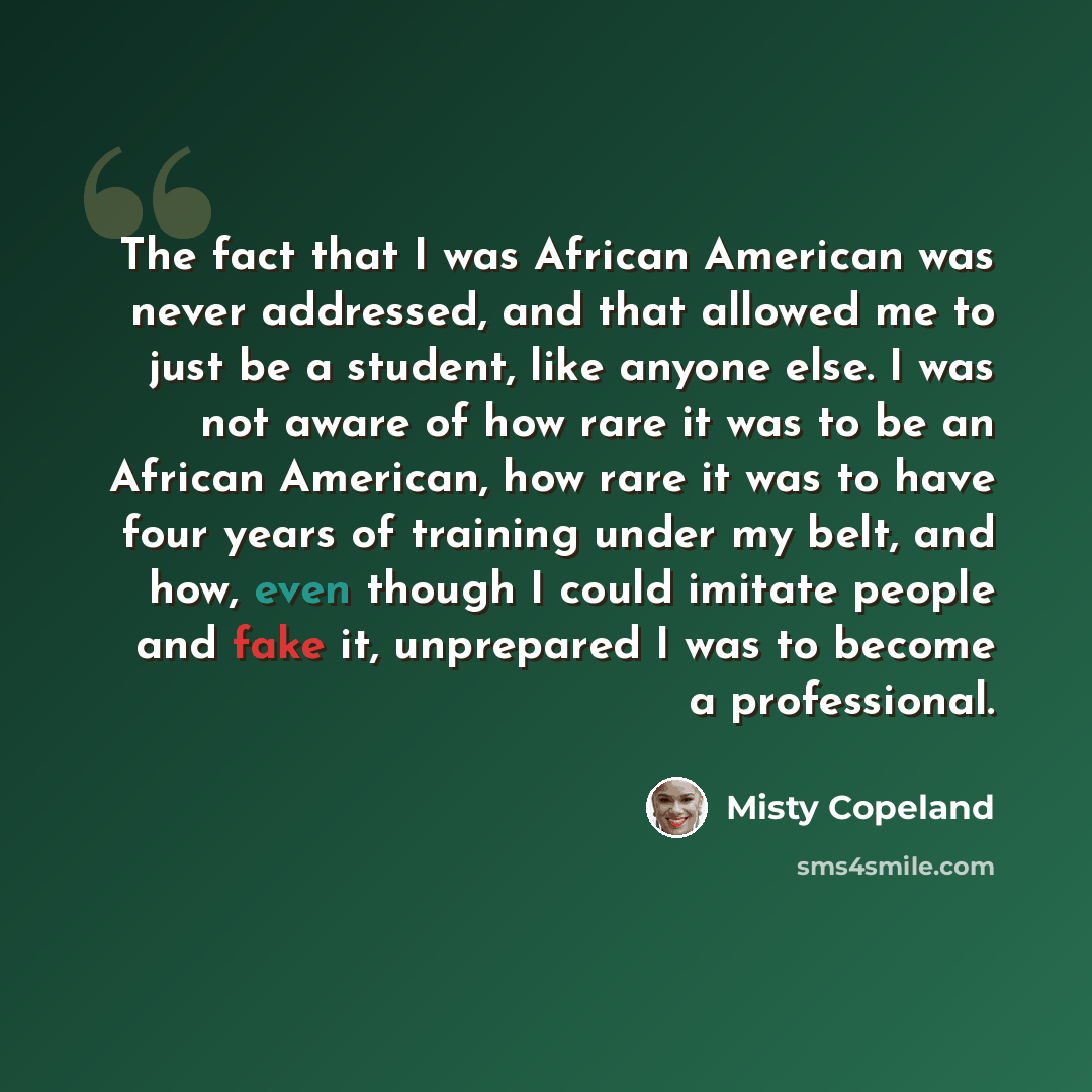 “The fact that I was African American was never addressed, and that allowed me to just be a student, like anyone else. I was not aware of how rare it was to be an African American, how rare it was to have four years of training under my belt, and how, even though I could imitate people and fake it…” quote by Misty Copeland