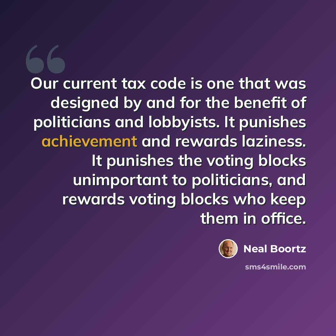 “Our current tax code is one that was designed by and for the benefit of politicians and lobbyists. It punishes achievement and rewards laziness. It punishes the voting blocks unimportant to politicians, and rewards voting blocks who keep them in office.” quote by Neal Boortz