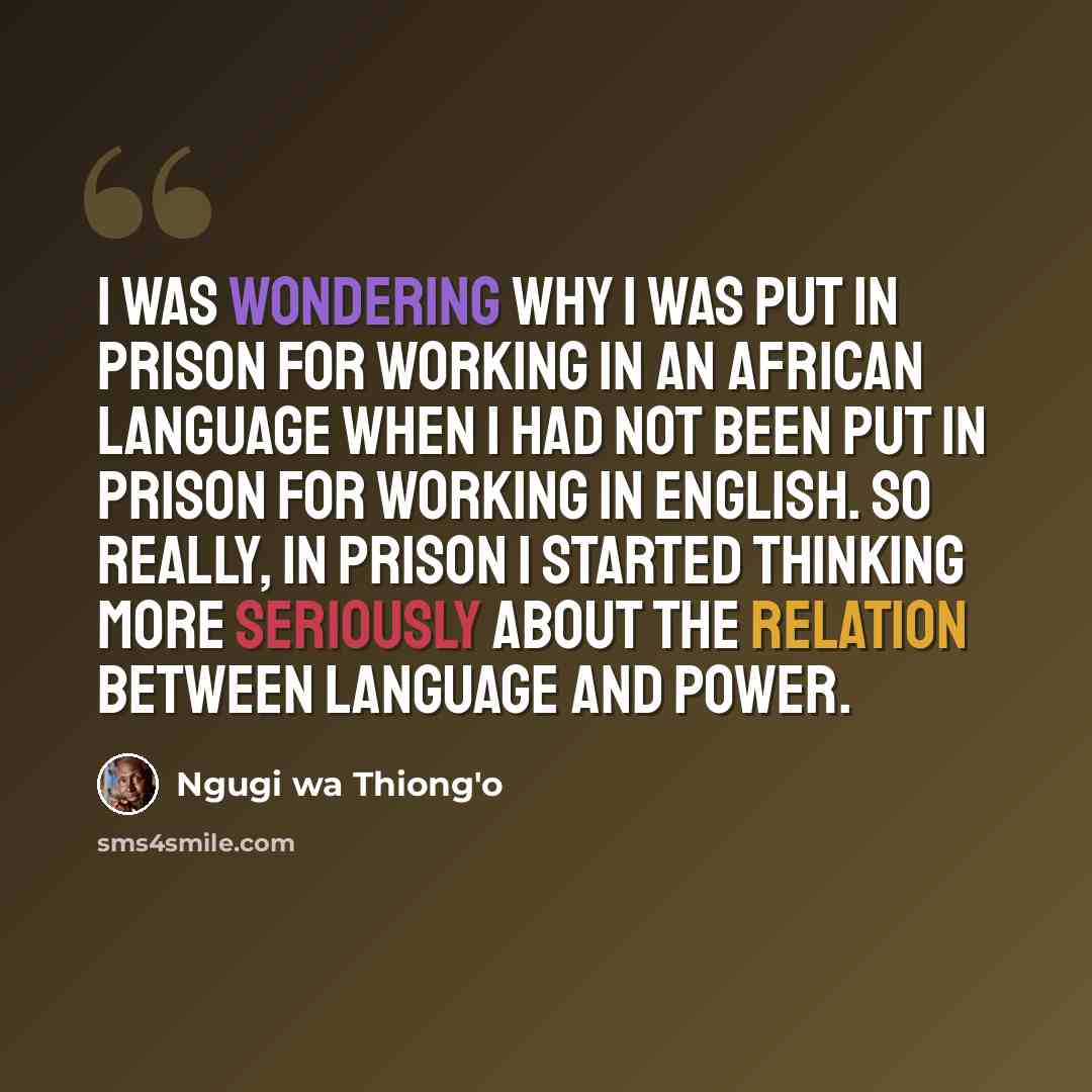 “I was wondering why I was put in prison for working in an African language when I had not been put in prison for working in English. So really, in prison I started thinking more seriously about the relation between language and power.” quote by Ngugi wa Thiong'o