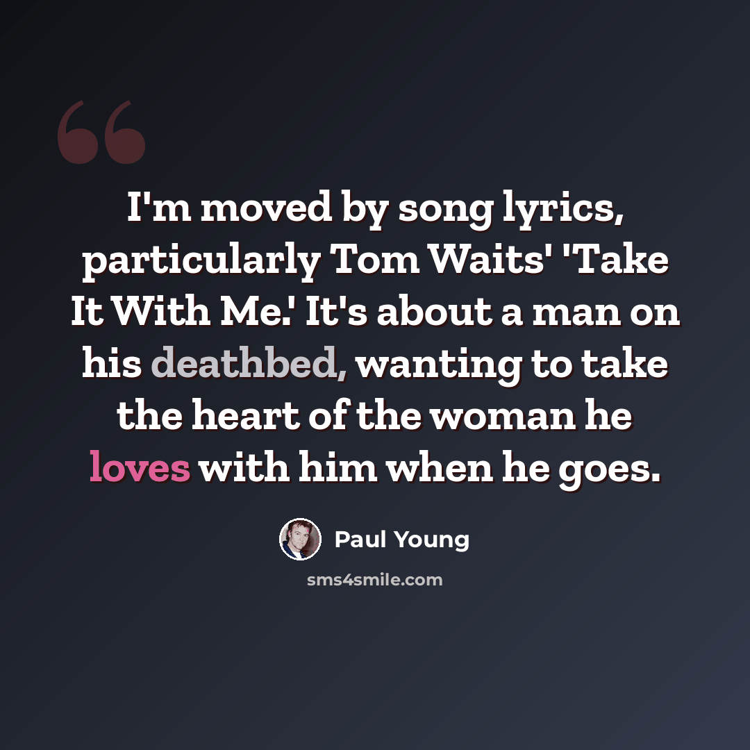 “I'm moved by song lyrics, particularly Tom Waits' 'Take It With Me.' It's about a man on his deathbed, wanting to take the heart of the woman he loves with him when he goes.” quote by Paul Young