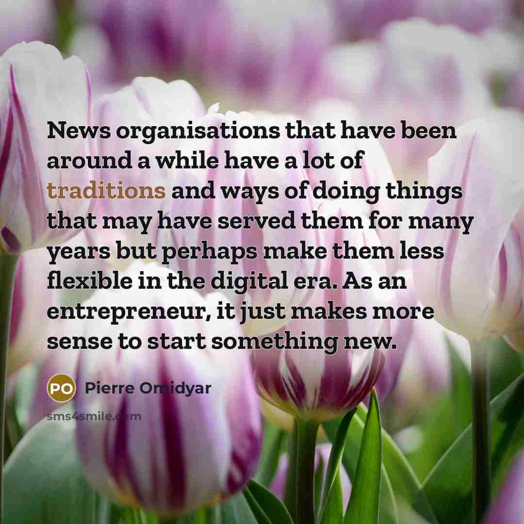 “News organisations that have been around a while have a lot of traditions and ways of doing things that may have served them for many years but perhaps make them less flexible in the digital era. As an entrepreneur, it just makes more sense to start something new.” quote by Pierre Omidyar