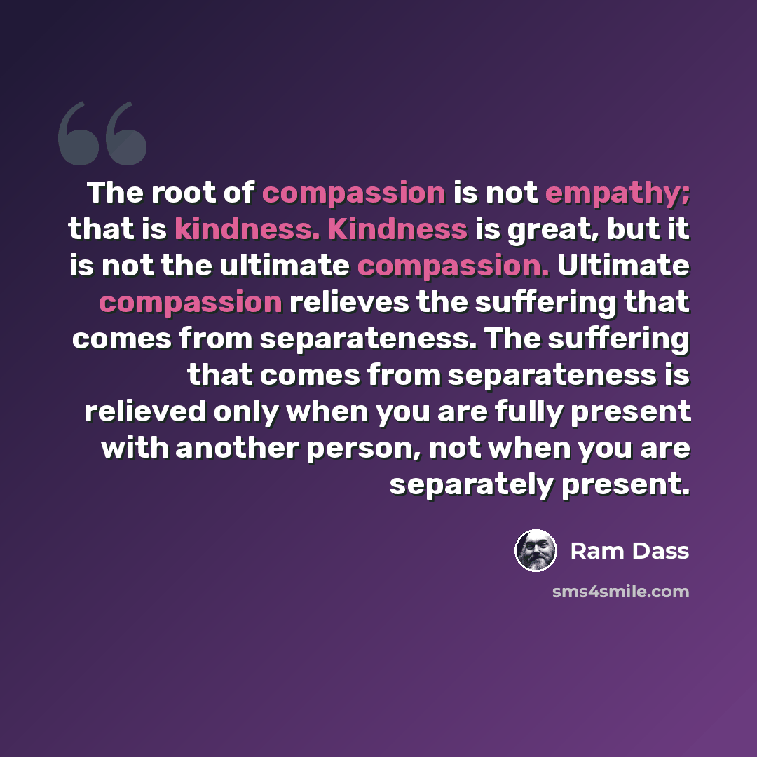“The root of compassion is not empathy; that is kindness. Kindness is great, but it is not the ultimate compassion. Ultimate compassion relieves the suffering that comes from separateness. The suffering that comes from separateness is relieved only when you are fully present with another person…” quote by Ram Dass