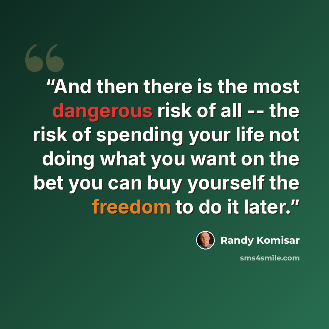 “And then there is the most dangerous risk of all -- the risk of spending your life not doing what you want on the bet you can buy yourself the freedom to do it later.” quote by Randy Komisar