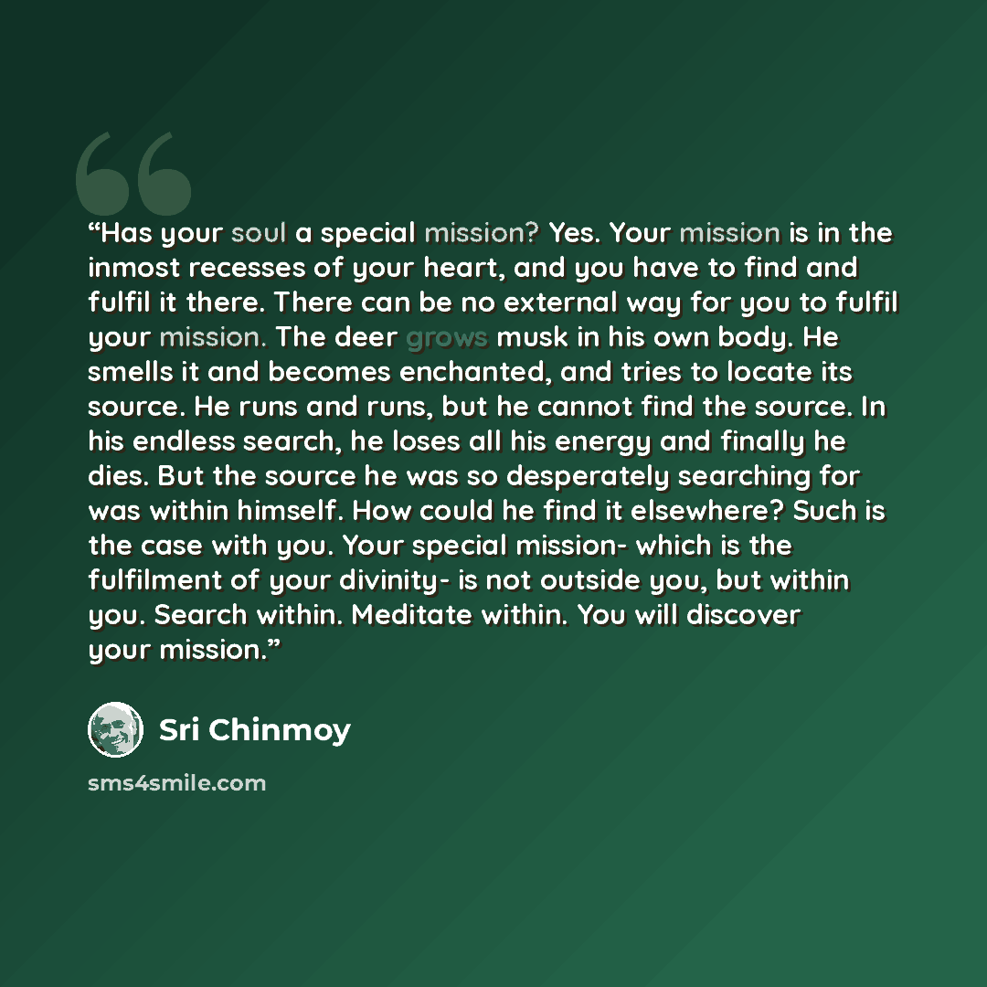 “Has your soul a special mission? Yes. Your mission is in the inmost recesses of your heart, and you have to find and fulfil it there. There can be no external way for you to fulfil your mission. The deer grows musk in his own body. He smells it and becomes enchanted, and tries to locate its…” quote by Sri Chinmoy