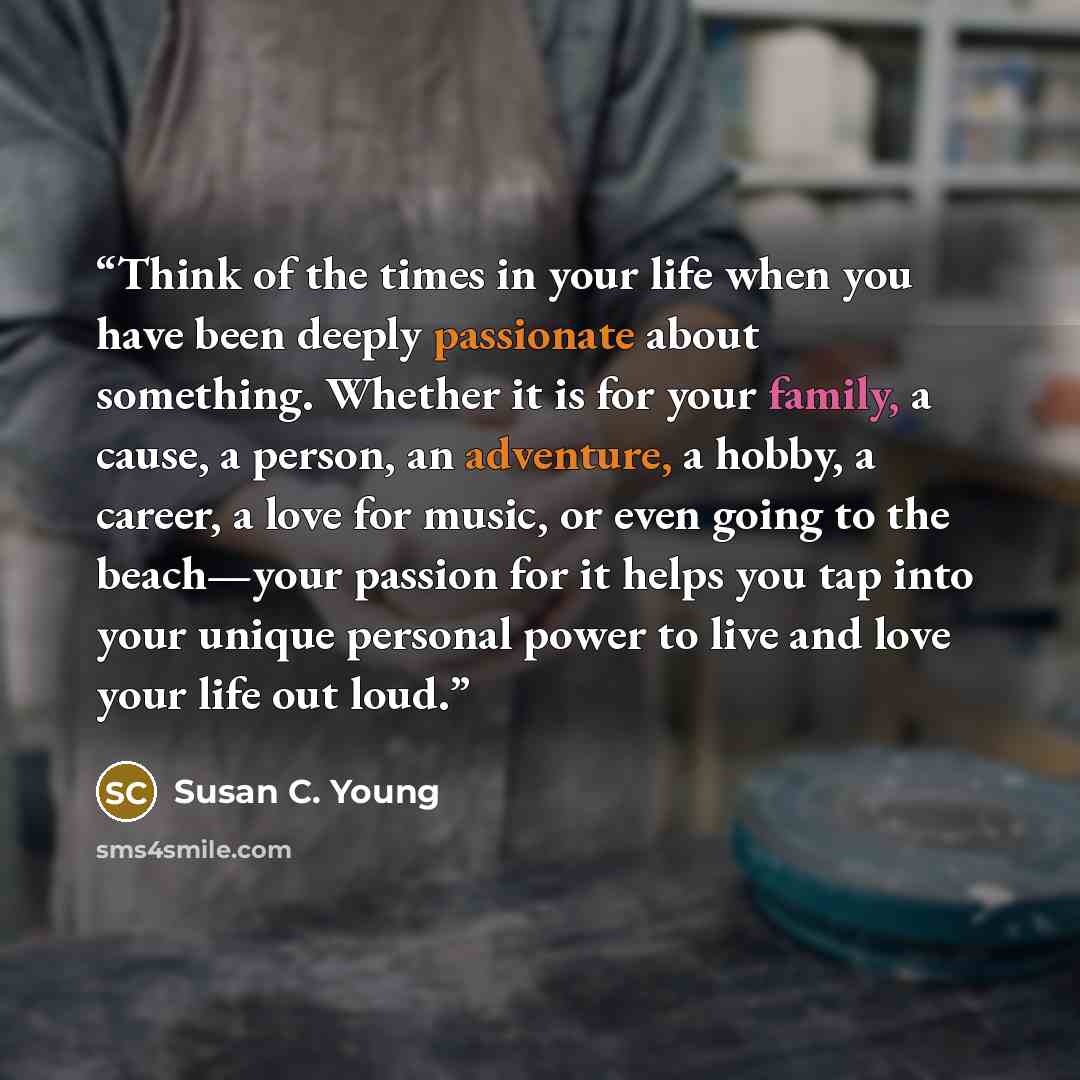 “Think of the times in your life when you have been deeply passionate about something. Whether it is for your family, a cause, a person, an adventure, a hobby, a career, a love for music, or even going to the beach—your passion for it helps you tap into your unique personal power to live and love…” quote by Susan C. Young